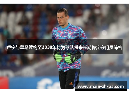 卢宁与皇马续约至2030年将为球队带来长期稳定守门员阵容 卢宁与皇马续约至2030年将为球队带来长期稳定守门员阵容