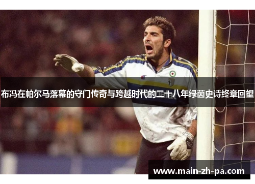 布冯在帕尔马落幕的守门传奇与跨越时代的二十八年绿茵史诗终章回望 布冯在帕尔马落幕的守门传奇与跨越时代的二十八年绿茵史诗终章回望