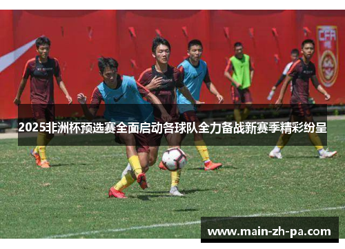 2025非洲杯预选赛全面启动各球队全力备战新赛季精彩纷呈